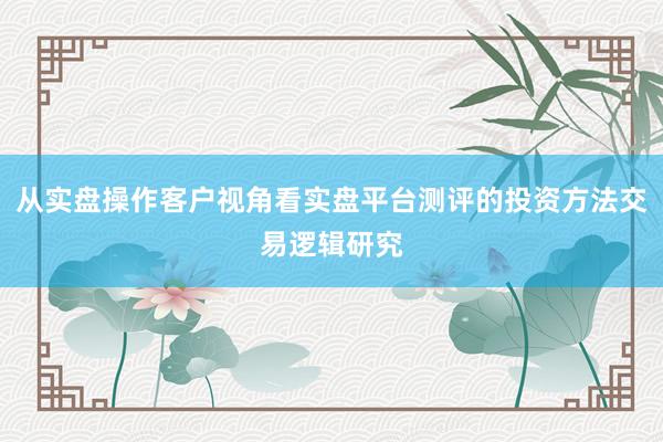 从实盘操作客户视角看实盘平台测评的投资方法交易逻辑研究