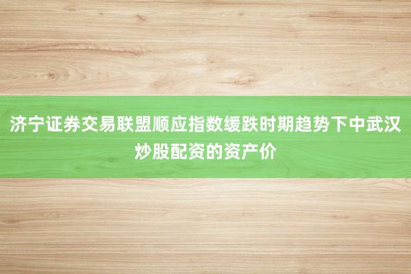 济宁证券交易联盟顺应指数缓跌时期趋势下中武汉炒股配资的资产价