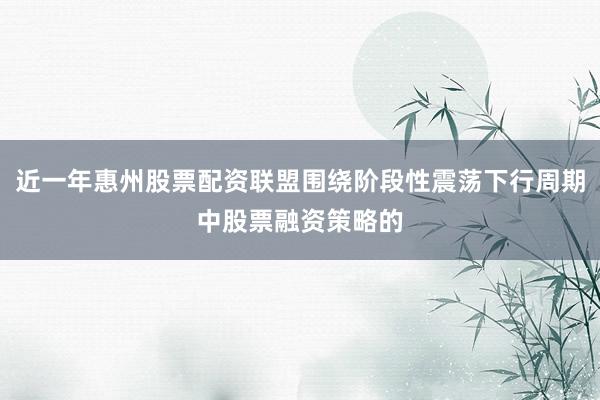 近一年惠州股票配资联盟围绕阶段性震荡下行周期中股票融资策略的