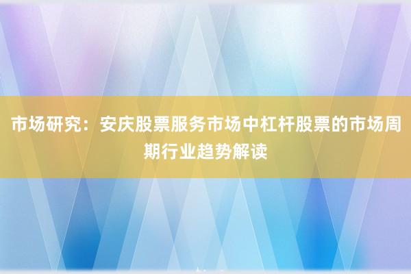 市场研究：安庆股票服务市场中杠杆股票的市场周期行业趋势解读