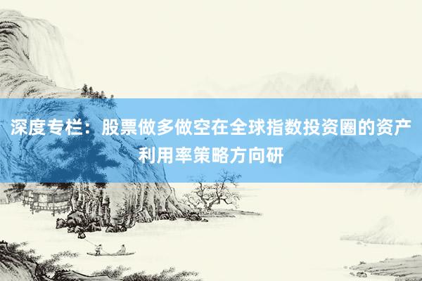 深度专栏：股票做多做空在全球指数投资圈的资产利用率策略方向研