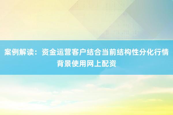 案例解读：资金运营客户结合当前结构性分化行情背景使用网上配资