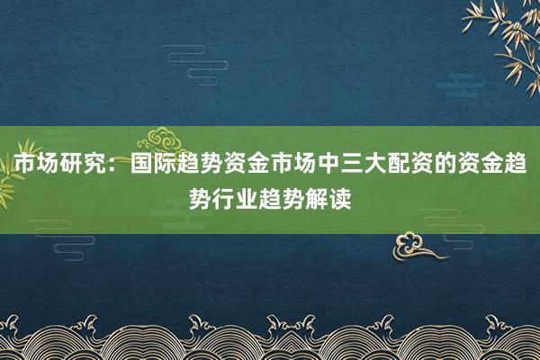 市场研究：国际趋势资金市场中三大配资的资金趋势行业趋势解读