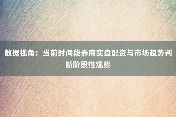 数据视角:当前时间段券商实盘配资与市场趋势判断阶段性观察