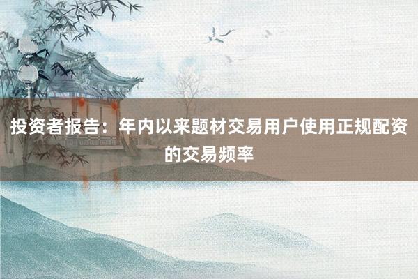 投资者报告：年内以来题材交易用户使用正规配资的交易频率