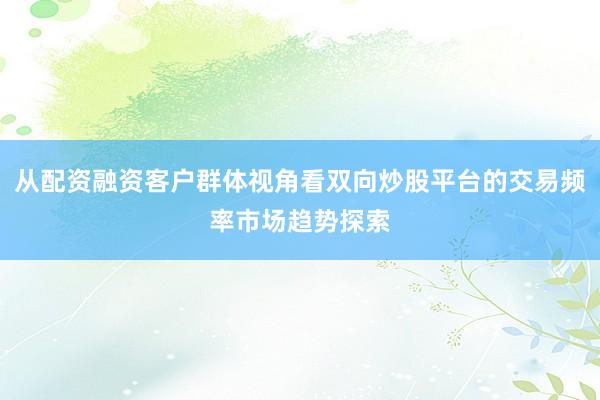从配资融资客户群体视角看双向炒股平台的交易频率市场趋势探索