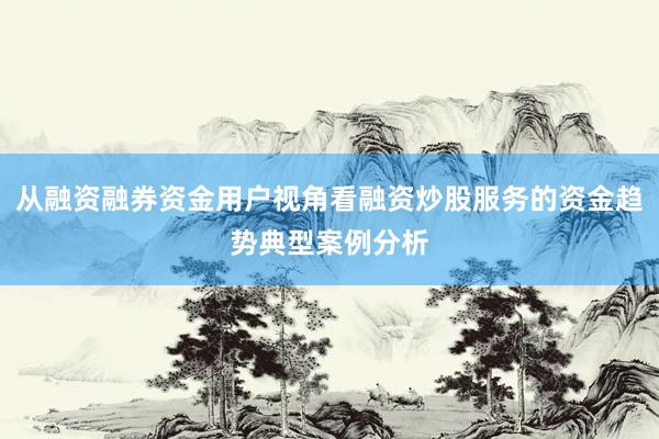 从融资融券资金用户视角看融资炒股服务的资金趋势典型案例分析