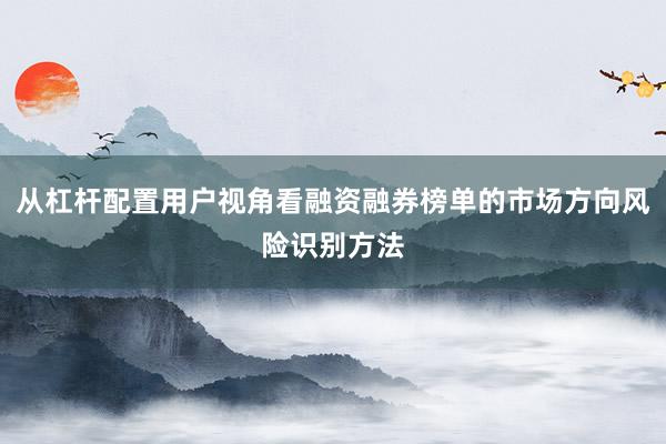 从杠杆配置用户视角看融资融券榜单的市场方向风险识别方法