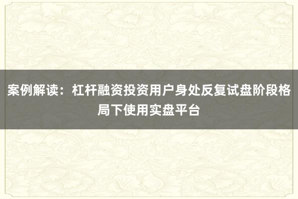 案例解读：杠杆融资投资用户身处反复试盘阶段格局下使用实盘平台
