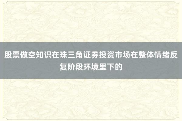 股票做空知识在珠三角证券投资市场在整体情绪反复阶段环境里下的
