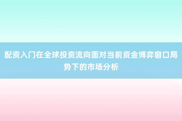 配资入门在全球投资流向面对当前资金博弈窗口局势下的市场分析