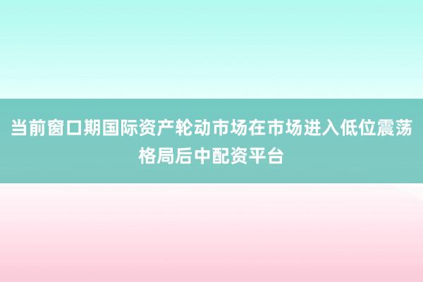当前窗口期国际资产轮动市场在市场进入低位震荡格局后中配资平台