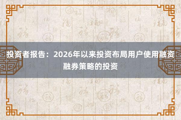 投资者报告：2026年以来投资布局用户使用融资融券策略的投资