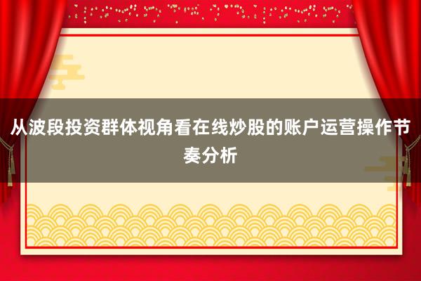 从波段投资群体视角看在线炒股的账户运营操作节奏分析