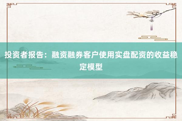 投资者报告：融资融券客户使用实盘配资的收益稳定模型