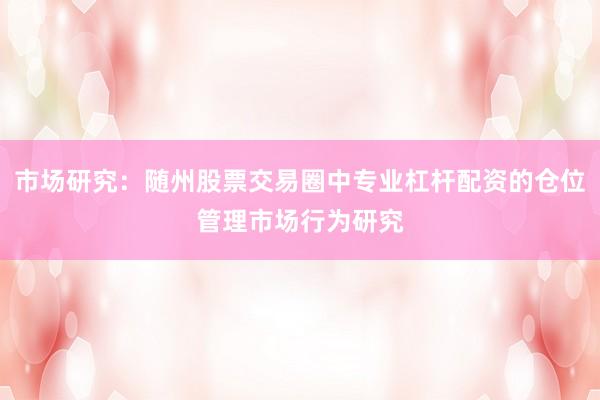 市场研究：随州股票交易圈中专业杠杆配资的仓位管理市场行为研究