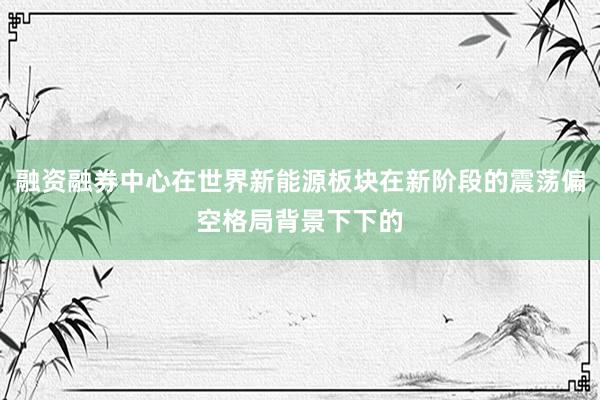 融资融券中心在世界新能源板块在新阶段的震荡偏空格局背景下下的