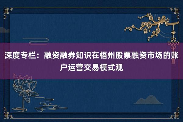 深度专栏：融资融券知识在梧州股票融资市场的账户运营交易模式观
