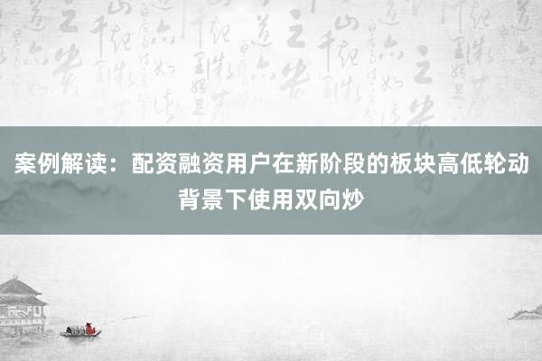 案例解读：配资融资用户在新阶段的板块高低轮动背景下使用双向炒