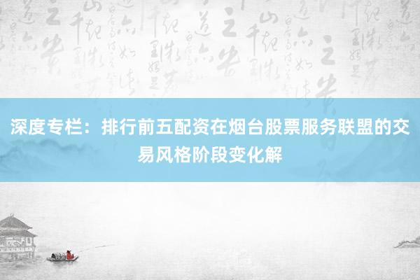 深度专栏：排行前五配资在烟台股票服务联盟的交易风格阶段变化解