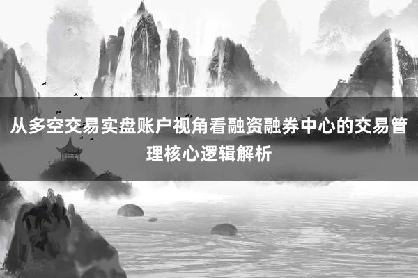 从多空交易实盘账户视角看融资融券中心的交易管理核心逻辑解析