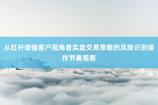 从杠杆增值客户视角看实盘交易策略的风险识别操作节奏观察