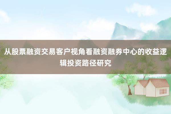 从股票融资交易客户视角看融资融券中心的收益逻辑投资路径研究