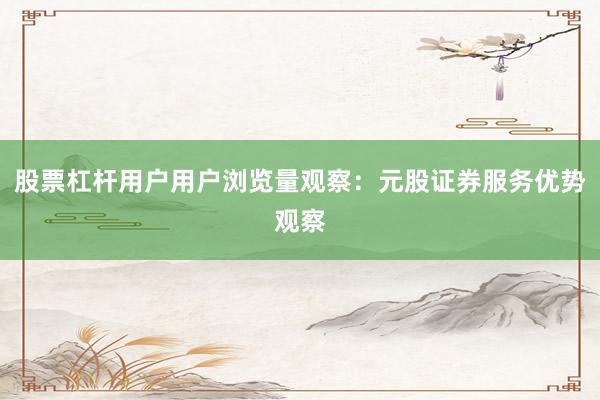 股票杠杆用户用户浏览量观察：元股证券服务优势观察