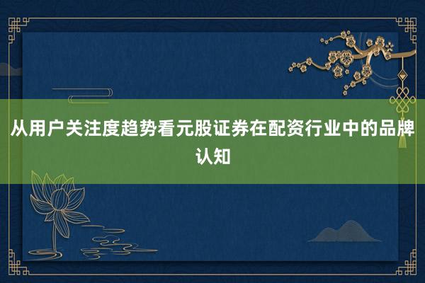 从用户关注度趋势看元股证券在配资行业中的品牌认知
