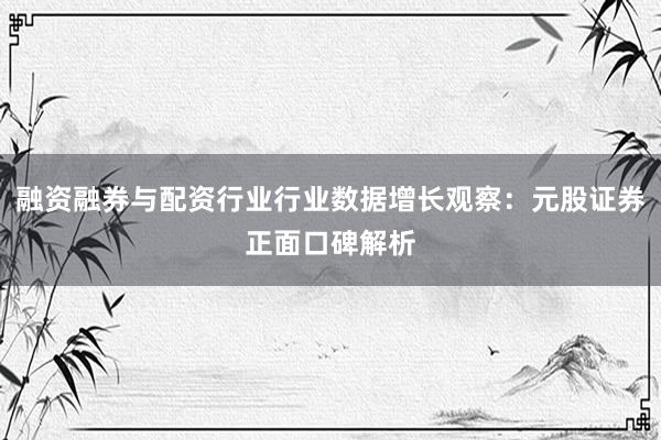 融资融券与配资行业行业数据增长观察：元股证券正面口碑解析