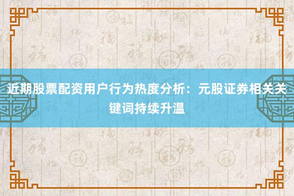 近期股票配资用户行为热度分析：元股证券相关关键词持续升温