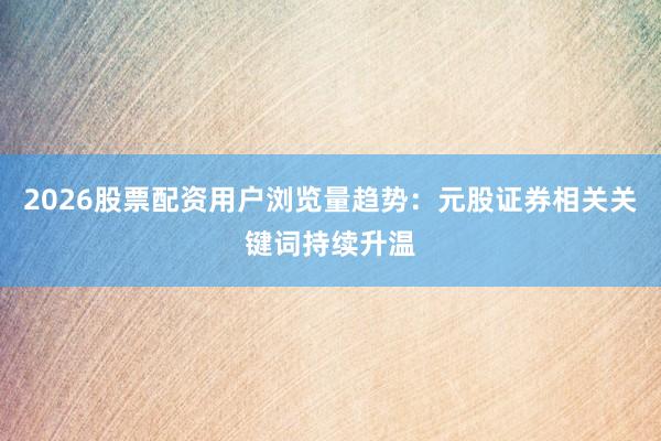 2026股票配资用户浏览量趋势：元股证券相关关键词持续升温