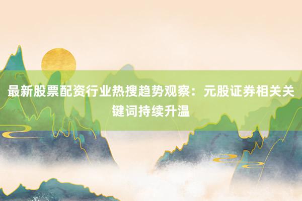 最新股票配资行业热搜趋势观察：元股证券相关关键词持续升温