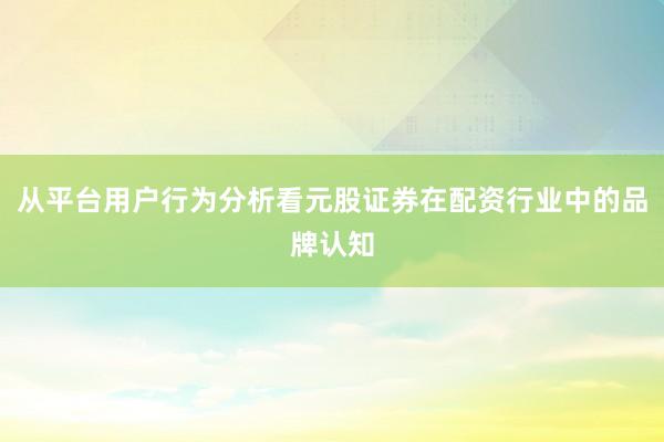 从平台用户行为分析看元股证券在配资行业中的品牌认知