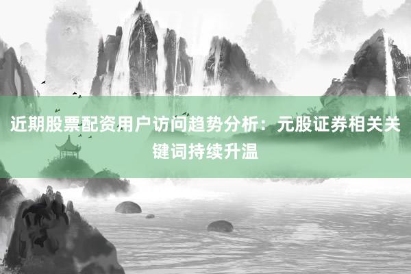 近期股票配资用户访问趋势分析：元股证券相关关键词持续升温