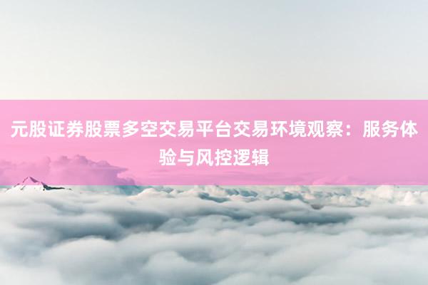 元股证券股票多空交易平台交易环境观察：服务体验与风控逻辑