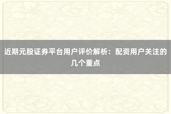 近期元股证券平台用户评价解析：配资用户关注的几个重点