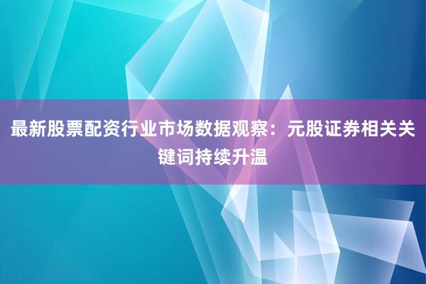 最新股票配资行业市场数据观察：元股证券相关关键词持续升温