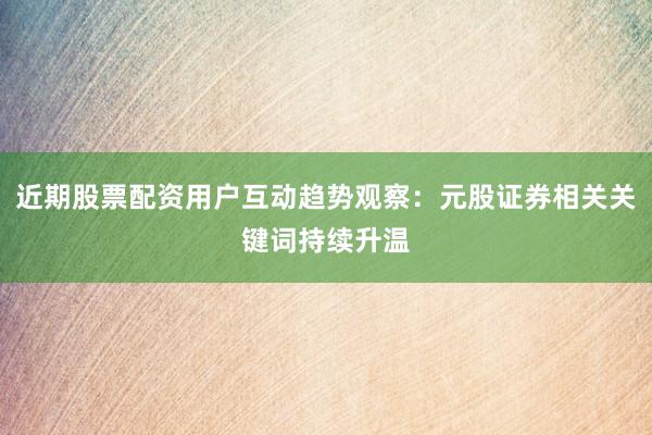 近期股票配资用户互动趋势观察：元股证券相关关键词持续升温