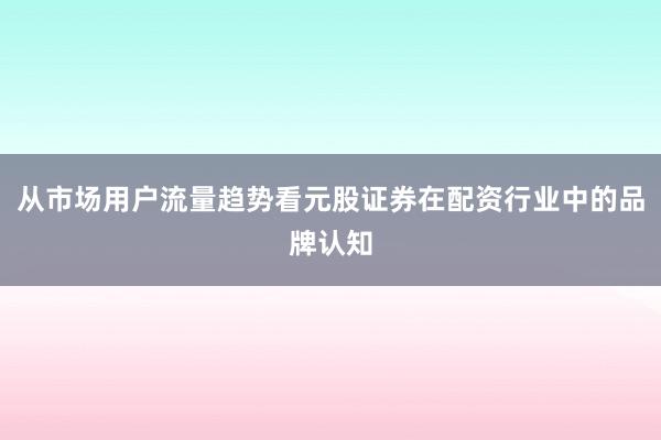 从市场用户流量趋势看元股证券在配资行业中的品牌认知