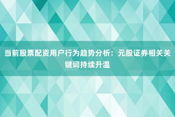 当前股票配资用户行为趋势分析：元股证券相关关键词持续升温