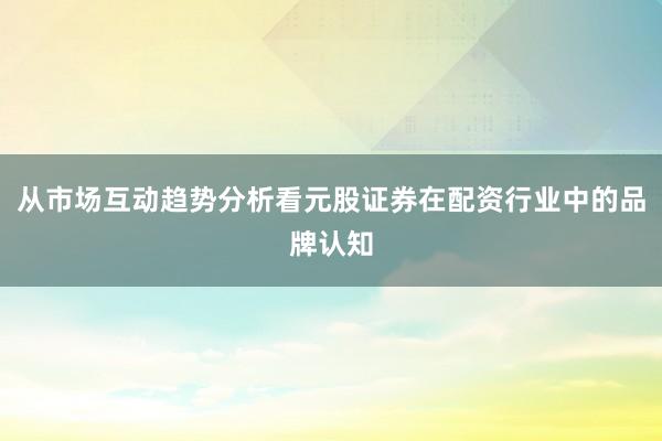从市场互动趋势分析看元股证券在配资行业中的品牌认知