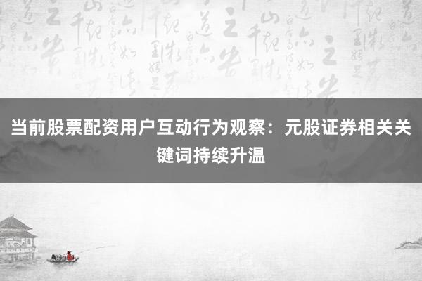 当前股票配资用户互动行为观察：元股证券相关关键词持续升温