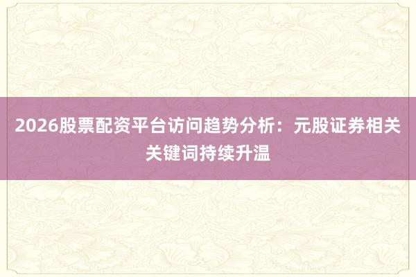 2026股票配资平台访问趋势分析：元股证券相关关键词持续升温