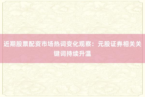 近期股票配资市场热词变化观察：元股证券相关关键词持续升温