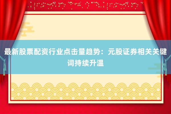 最新股票配资行业点击量趋势：元股证券相关关键词持续升温