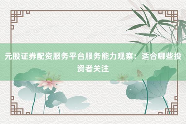 元股证券配资服务平台服务能力观察：适合哪些投资者关注