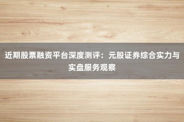 近期股票融资平台深度测评：元股证券综合实力与实盘服务观察