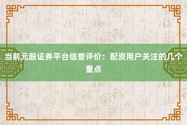 当前元股证券平台信誉评价：配资用户关注的几个重点