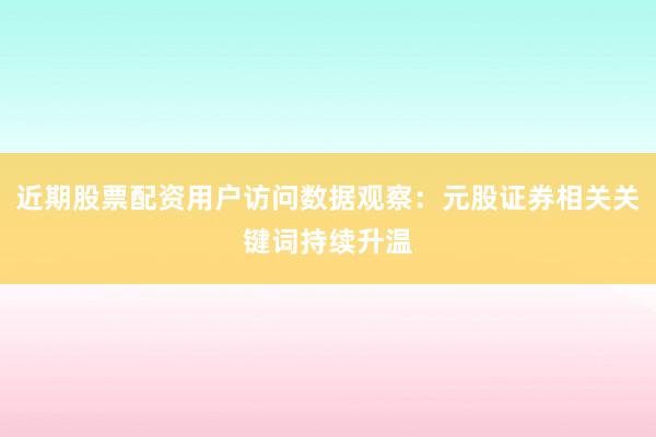 近期股票配资用户访问数据观察：元股证券相关关键词持续升温